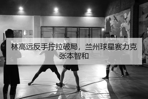 林高远反手拧拉破局，兰州球星赛力克张本智和